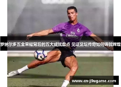 罗纳尔多五金荣耀背后的五大成就盘点 见证足坛传奇如何铸就辉煌