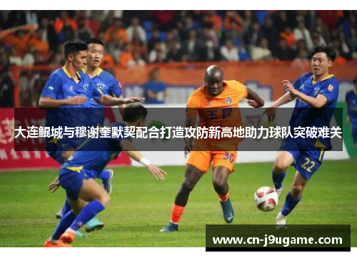 大连鲲城与穆谢奎默契配合打造攻防新高地助力球队突破难关
