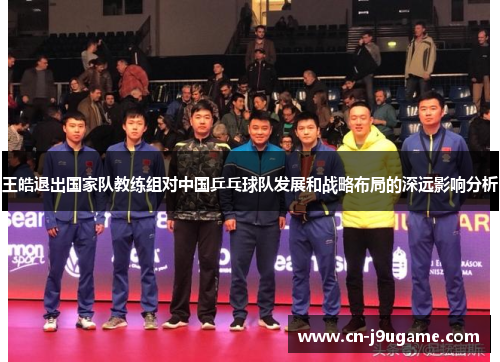 王皓退出国家队教练组对中国乒乓球队发展和战略布局的深远影响分析