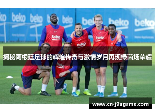 揭秘阿根廷足球的辉煌传奇与激情岁月再现绿茵场荣耀